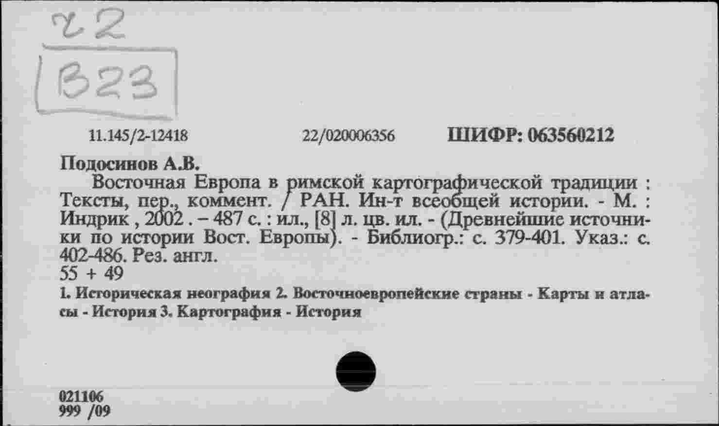 ﻿11.145/2-12418
22/020006356 ШИФР: 063560212
Подосинов А.В.
Восточная Европа в римской картографической традиции : Тексты, пер., коммент. / РАН. Ин-т всеобщей истории. - М. : Индрик , 2002. - 487 с. : ил., [81 л. цв. ил. - (Древнейшие источники по истории Вост. Европы). - Библиогр.: с. 379-401. Указ.: с. 402-486. Рез. англ. 55 + 49
1. Историческая неография 2. Восточноевропейские страны - Карты и атласы - История 3. Картография - История
021106
999 /09